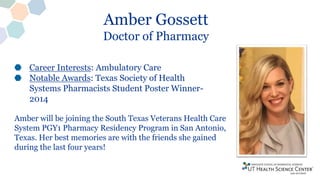 Amber Gossett
Doctor of Pharmacy
Career Interests: Ambulatory Care
Notable Awards: Texas Society of Health
Systems Pharmacists Student Poster Winner-
2014
Amber will be joining the South Texas Veterans Health Care
System PGY1 Pharmacy Residency Program in San Antonio,
Texas. Her best memories are with the friends she gained
during the last four years!
 