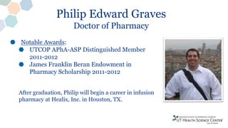 Philip Edward Graves
Doctor of Pharmacy
Notable Awards:
UTCOP APhA-ASP Distinguished Member
2011-2012
James Franklin Beran Endowment in
Pharmacy Scholarship 2011-2012
After graduation, Philip will begin a career in infusion
pharmacy at Healix, Inc. in Houston, TX.
 