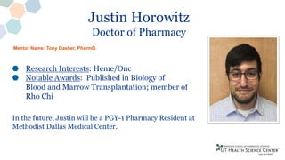 Justin Horowitz
Doctor of Pharmacy
Research Interests: Heme/Onc
Notable Awards: Published in Biology of
Blood and Marrow Transplantation; member of
Rho Chi
In the future, Justin will be a PGY-1 Pharmacy Resident at
Methodist Dallas Medical Center.
Mentor Name: Tony Dasher, PharmD.
 
