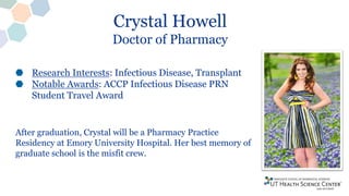 Crystal Howell
Doctor of Pharmacy
Research Interests: Infectious Disease, Transplant
Notable Awards: ACCP Infectious Disease PRN
Student Travel Award
After graduation, Crystal will be a Pharmacy Practice
Residency at Emory University Hospital. Her best memory of
graduate school is the misfit crew.
 
