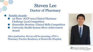 Steven Lee
Doctor of Pharmacy
Notable Awards:
1st Place: ACCP 2014 Clinical Pharmacy
Challenge Local Competition
Honorable Mention: Clinical Skills Competition
University Health System Silver Achievement
Award
After graduation, Steven will be pursuing a PGY-1
Pharmacy Practice Residency at Huntsville Hospital.
 