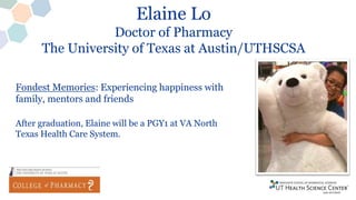 Elaine Lo
Doctor of Pharmacy
The University of Texas at Austin/UTHSCSA
Fondest Memories: Experiencing happiness with
family, mentors and friends
After graduation, Elaine will be a PGY1 at VA North
Texas Health Care System.
 