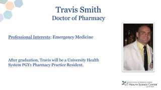 Travis Smith
Doctor of Pharmacy
Professional Interests: Emergency Medicine
After graduation, Travis will be a University Health
System PGY1 Pharmacy Practice Resident.
 