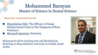 Mohammed Barayan
Master of Science in Dental Science
Dissertation Title: The Efficacy of Image
Enhancement Tools in The Diagnosis of Root
Fractures
Research Interests: Dentistry
Mohammed will be teaching Oral and Maxillofacial
Radiology at King Abdulaziz University in Jeddah, Saudi
Arabia.
Mentor Name: Hassem Geha D.D.S., M.S.
 