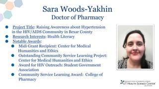 Sara Woods-Yakhin
Doctor of Pharmacy
Project Title: Raising Awareness about Hypertension
in the HIV/AIDS Community in Bexar County
Research Interests: Health Literacy
Notable Awards:
Midi Grant Recipient: Center for Medical
Humanities and Ethics
Outstanding Community Service Learning Project:
Center for Medical Humanities and Ethics
Award for HIV Outreach: Student Government
Association
Community Service Learning Award: College of
Pharmacy
 