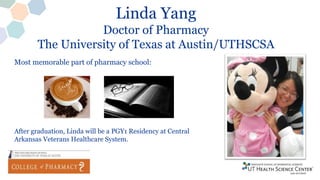 Linda Yang
Doctor of Pharmacy
The University of Texas at Austin/UTHSCSA
After graduation, Linda will be a PGY1 Residency at Central
Arkansas Veterans Healthcare System.
Most memorable part of pharmacy school:
 