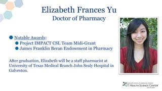Elizabeth Frances Yu
Doctor of Pharmacy
Notable Awards:
Project IMPACT CSL Team Midi-Grant
James Franklin Beran Endowment in Pharmacy
After graduation, Elizabeth will be a staff pharmacist at
University of Texas Medical Branch John Sealy Hospital in
Galveston.
 