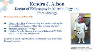 Kendra J. Alfson
Doctor of Philosophy in Microbiology and
Immunology
Dissertation Title: Characterizing and understanding the
biological consequences of filovirus genome plasticity
Research Interests: Virology
Notable Awards: Student travel awards from ASV, ASM,
and UTHSCSA M&I Department
Kendra will become a postdoctoral researcher at Texas Biomedical
Research Institute.
Mentor Name: Anthony Griffiths, Ph.D.
 