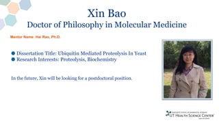 Xin Bao
Doctor of Philosophy in Molecular Medicine
Dissertation Title: Ubiquitin Mediated Proteolysis In Yeast
Research Interests: Proteolysis, Biochemistry
In the future, Xin will be looking for a postdoctoral position.
Mentor Name: Hai Rao, Ph.D.
 