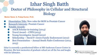 Izhar Singh Batth
Doctor of Philosophy in Cellular and Structural
Biology
Dissertation Title: New roles for RON in Prostate Cancer
Research Interests: Prostate Cancer
Notable Awards:
AACR Scholar-in-training (2014)
Travel Award – CPPS (2013)
Young Investigator Award (2012)
Scholarship – David P. Green Family Endowment (2012)
Best Presentation – Annual South Padre Conference (2012,
2013)
Izhar is currently a postdoctoral fellow at MD Anderson Cancer Center in
Houston. His best memories of graduate school are all the fun and laughs
with his labmates.
Mentor Name: A. Pratap Kumar, Ph.D.
 