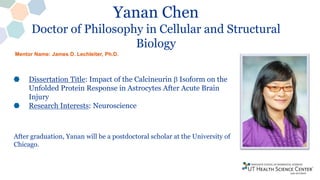 Yanan Chen
Doctor of Philosophy in Cellular and Structural
Biology
Dissertation Title: Impact of the Calcineurin b Isoform on the
Unfolded Protein Response in Astrocytes After Acute Brain
Injury
Research Interests: Neuroscience
After graduation, Yanan will be a postdoctoral scholar at the University of
Chicago.
Mentor Name: James D. Lechleiter, Ph.D.
 