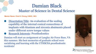 Damian Black
Master of Science in Dental Science
Dissertation Title: An evaluation of the sealing
capability of the internal conical connections of
implants with titanium and zirconia abutments placed
under different screw torque values
Research Interests: Prosthodontics
Damian will start an assignment at Langley Air Force Base, VA
this summer. His best memories of graduate school were
socializing and learning with the UTHSCSA prosthodontic
residents!
Mentor Name: Chol H. Chong, D.M.D., M.S.
 