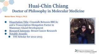 Huai-Chin Chiang
Doctor of Philosophy in Molecular Medicine
Dissertation Title: Crosstalk Between BRCA1
and a Transcription Elongation Factor in
Mammary Gland Development
Research Interests: Breast Cancer Research
Notable Awards:
TST Scholar for 2012-2013
Mentor Name: Rong Li, Ph.D.
 
