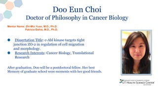 Doo Eun Choi
Doctor of Philosophy in Cancer Biology
Dissertation Title: c-Abl kinase targets tight
junction ZO-2 in regulation of cell migration
and morphology.
Research Interests: Cancer Biology, Translational
Research
After graduation, Doo will be a postdoctoral fellow. Her best
Memory of graduate school were moments with her good friends.
Mentor Name: Zhi-Min Yuan, M.D., Ph.D.
Patricia Dahia, M.D., Ph.D.
 
