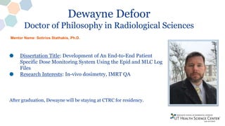 Dewayne Defoor
Doctor of Philosophy in Radiological Sciences
Dissertation Title: Development of An End-to-End Patient
Specific Dose Monitoring System Using the Epid and MLC Log
Files
Research Interests: In-vivo dosimetry, IMRT QA
After graduation, Dewayne will be staying at CTRC for residency.
Mentor Name: Sotirios Stathakis, Ph.D.
 