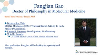 Fangjian Gao
Doctor of Philosophy in Molecular Medicine
Dissertation Title:
MED12 Modulates SOX17 Transcriptional Activity In Early
Mouse Development
Research Interests: Development, Biochemistry
Notable Awards:
UT Health Science Center At San Antonio Research Prize
After graduation, Fangjian will be looking for a postdoctoral
position.
Mentor Name: Thomas G Boyer, Ph.D.
 