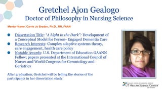 Gretchel Ajon Gealogo
Doctor of Philosophy in Nursing Science
Dissertation Title: “A Light in the Dark”: Development of
a Conceptual Model for Person- Engaged Dementia Care
Research Interests: Complex adaptive systems theory,
care engagement, health care policy
Notable Awards: U.S. Department of Education GAANN
Fellow; papers presented at the International Council of
Nurses and World Congress for Gerontology and
Geriatrics
After graduation, Gretchel will be telling the stories of the
participants in her dissertation study.
Mentor Name: Carrie Jo Braden, Ph.D., RN, FAAN
 
