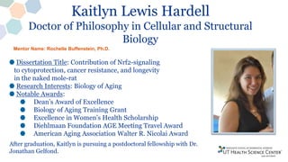 Kaitlyn Lewis Hardell
Doctor of Philosophy in Cellular and Structural
Biology
Dissertation Title: Contribution of Nrf2-signaling
to cytoprotection, cancer resistance, and longevity
in the naked mole-rat
Research Interests: Biology of Aging
Notable Awards:
Dean’s Award of Excellence
Biology of Aging Training Grant
Excellence in Women’s Health Scholarship
Diehlmaan Foundation AGE Meeting Travel Award
American Aging Association Walter R. Nicolai Award
After graduation, Kaitlyn is pursuing a postdoctoral fellowship with Dr.
Jonathan Gelfond.
Mentor Name: Rochelle Buffenstein, Ph.D.
 