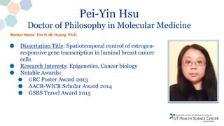 Pei-Yin Hsu
Doctor of Philosophy in Molecular Medicine
Dissertation Title: Spatiotemporal control of estrogen-
responsive gene transcription in luminal breast cancer
cells
Research Interests: Epigenetics, Cancer biology
Notable Awards:
GRC Poster Award 2013
AACR-WICR Scholar Award 2014
GSBS Travel Award 2015
Mentor Name: Tim H.-M. Huang, Ph.D.
 