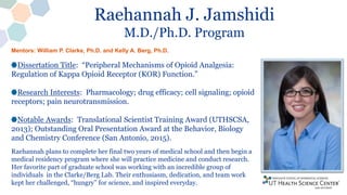 Raehannah J. Jamshidi
M.D./Ph.D. Program
Dissertation Title: “Peripheral Mechanisms of Opioid Analgesia:
Regulation of Kappa Opioid Receptor (KOR) Function.”
Research Interests: Pharmacology; drug efficacy; cell signaling; opioid
receptors; pain neurotransmission.
Notable Awards: Translational Scientist Training Award (UTHSCSA,
2013); Outstanding Oral Presentation Award at the Behavior, Biology
and Chemistry Conference (San Antonio, 2015).
Raehannah plans to complete her final two years of medical school and then begin a
medical residency program where she will practice medicine and conduct research.
Her favorite part of graduate school was working with an incredible group of
individuals in the Clarke/Berg Lab. Their enthusiasm, dedication, and team work
kept her challenged, “hungry” for science, and inspired everyday.
Mentors: William P. Clarke, Ph.D. and Kelly A. Berg, Ph.D.
 
