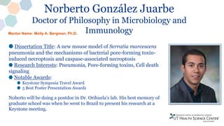 Norberto González Juarbe
Doctor of Philosophy in Microbiology and
Immunology
Dissertation Title: A new mouse model of Serratia marcescens
pneumonia and the mechanisms of bacterial pore-forming toxin-
induced necroptosis and caspase-associated necroptosis
Research Interests: Pneumonia, Pore-forming toxins, Cell death
signaling
Notable Awards:
Keystone Symposia Travel Award
5 Best Poster Presentation Awards
Noberto will be doing a postdoc in Dr. Orihuela’s lab. His best memory of
graduate school was when he went to Brazil to present his research at a
Keystone meeting.
Mentor Name: Molly A. Bergman, Ph.D.
 