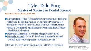 Tyler Dale Borg
Master of Science in Dental Science
Dissertation Title: Histological Comparison of Healing
Following Tooth Extraction with Ridge Preservation
using Mineralized Freeze Dried Bone Allograft Alone
versus a Combined Mineralized-Demineralized Freeze
Dried Bone Allograft
Research Interests: Alveolar Ridge Preservation
Notable Awards: John F. Prichard Research Award,
Dental Science Symposium Research Award
Tyler will be entering private practice in Denver, Colorado.
Mentor Name: Brian L. Mealey, D.D.S., M.S.
 