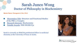Sarah Junco Wong
Doctor of Philosophy in Biochemistry
Dissertation Title: Structure and Functional Studies
of the PRC1.1 Complex
Research Interests: Biochemistry
Notable Awards: NIH NIGMS F31
Sarah is currently an IRACDA postdoctoral fellow in medicinal
chemistry at the University of Texas at Austin.
Mentor Name: Chongwoo A. Kim, Ph.D.
 