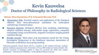 Kevin Kauweloa
Doctor of Philosophy in Radiological Sciences
Mentors: Nikos Papanikolaou, Ph.D. & Panayiotis Mavroidis, Ph.D.
Dissertation Title: Practical aspects and applications of the biological
effective dose three-dimensional calculation for multi-phase
radiotherapy treatment plans
Research Interests: Biological effective dose modeling, radiobiology,
adaptive radiation therapy, deformable image registration, computed
tomography image reconstruction, magnetic resonance imaging guided
radiation therapy
Notable Awards: Third place oral presentation award for the Young
Investigator Symposium at the Southwest American Association of
Physicists in Medicine 2014 spring meeting.
Following graduate school, Kevin will be a resident in the radiation therapy, medical
physics residency program at the University of Texas MD Anderson Cancer Center. His
favorite moment in graduate school is when he received his third first author
publication – first here at UTHSCSA – in the Medical Physics Journal.
 