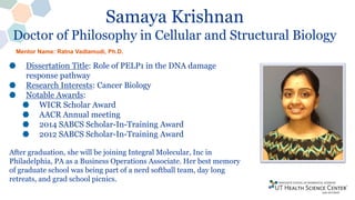 Samaya Krishnan
Doctor of Philosophy in Cellular and Structural Biology
Dissertation Title: Role of PELP1 in the DNA damage
response pathway
Research Interests: Cancer Biology
Notable Awards:
WICR Scholar Award
AACR Annual meeting
2014 SABCS Scholar-In-Training Award
2012 SABCS Scholar-In-Training Award
After graduation, she will be joining Integral Molecular, Inc in
Philadelphia, PA as a Business Operations Associate. Her best memory
of graduate school was being part of a nerd softball team, day long
retreats, and grad school picnics.
Mentor Name: Ratna Vadlamudi, Ph.D.
 