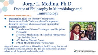 Jorge L. Medina, Ph.D.
Doctor of Philosophy in Microbiology and
Immunology
Dissertation Title: The Impact of Mycoplasma
Pneumoniae Cards Toxin in Asthma Pathogenesis
Research Interests: Microbiology and Immunology
Notable Awards:
Translational Science Training Across Disciplines
Fellowship
Molecular Mechanisms of Microbial Pathogenesis
T-32 Training Grant
AAI Trainee Abstract Award
FASEB MARC Program Travel Award
Jorge will have a postdoctoral fellowship at the U.S. Army Institute of
Surgical Research, San Antonio, TX. His best memories of graduate
school are all the great friends that he made.
Mentor Name: Peter H. Dubé, Ph.D.
 