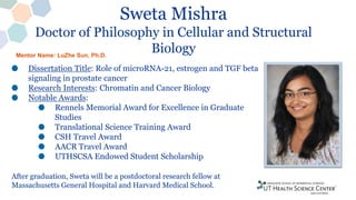 Sweta Mishra
Doctor of Philosophy in Cellular and Structural
Biology
Dissertation Title: Role of microRNA-21, estrogen and TGF beta
signaling in prostate cancer
Research Interests: Chromatin and Cancer Biology
Notable Awards:
Rennels Memorial Award for Excellence in Graduate
Studies
Translational Science Training Award
CSH Travel Award
AACR Travel Award
UTHSCSA Endowed Student Scholarship
After graduation, Sweta will be a postdoctoral research fellow at
Massachusetts General Hospital and Harvard Medical School.
Mentor Name: LuZhe Sun, Ph.D.
 