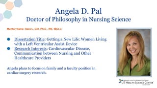 Angela D. Pal
Doctor of Philosophy in Nursing Science
Dissertation Title: Getting a New Life: Women Living
with a Left Ventricular Assist Device
Research Interests: Cardiovascular Disease,
Communication between Nursing and Other
Healthcare Providers
Angela plans to focus on family and a faculty position in
cardiac surgery research.
Mentor Name: Sara L. Gill, Ph.D., RN, IBCLC
 