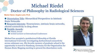 Michael Riedel
Doctor of Philosophy in Radiological Sciences
Dissertation Title: Hierarchical Perspectives in Intrinsic
Brain Networks
Research Interests: Neuroscience, intrinsic brain networks,
altered connectivity in drug abuse
Notable Awards:
Palmaz Award
Invited Lecturer at International Conferences
Michael has accepted a postdoctoral fellowship at Florida
International University investigating dysfunctional connectivity
across substance use. His favorite memory of graduate school is the
opportunity to travel to Hamburg, Germany for the Organization for
Human Brain Mapping meeting to present his dissertation work.
Mentor Name: Angela Laird, Ph.D.
 
