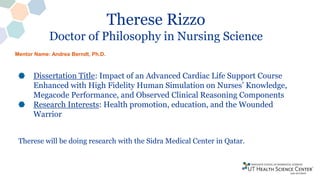 Therese Rizzo
Doctor of Philosophy in Nursing Science
Dissertation Title: Impact of an Advanced Cardiac Life Support Course
Enhanced with High Fidelity Human Simulation on Nurses’ Knowledge,
Megacode Performance, and Observed Clinical Reasoning Components
Research Interests: Health promotion, education, and the Wounded
Warrior
Therese will be doing research with the Sidra Medical Center in Qatar.
Mentor Name: Andrea Berndt, Ph.D.
 