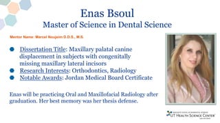 Enas Bsoul
Master of Science in Dental Science
Dissertation Title: Maxillary palatal canine
displacement in subjects with congenitally
missing maxillary lateral incisors
Research Interests: Orthodontics, Radiology
Notable Awards: Jordan Medical Board Certificate
Enas will be practicing Oral and Maxillofacial Radiology after
graduation. Her best memory was her thesis defense.
Mentor Name: Marcel Noujeim D.D.S., M.S.
 