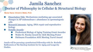 Jamila Sanchez
Doctor of Philosophy in Cellular & Structural Biology
Dissertation Title: Mechanisms mediating age-associated
changes in AP endonuclease 1 abundance in spermatogenic
cells
Research Interests: Aging, DNA repair and reproductive
biology
Notable Awards:
Predoctoral Biology of Aging Training Grant Awardee
Walter R. Nicolai Award for AGE Meeting Poster
Dielmann Foundation AGE Meeting Travel Award
Jamila will be pursuing a postdoctoral fellowship with Dr. Rochelle
Buffenstein at The Barshop Institute for for Aging and Longevity
Studies.
Mentor Name: Christi A. Walter, Ph.D.
 