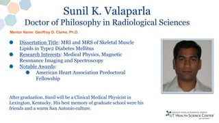 Sunil K. Valaparla
Doctor of Philosophy in Radiological Sciences
Dissertation Title: MRI and MRS of Skeletal Muscle
Lipids in Type2 Diabetes Mellitus
Research Interests: Medical Physics, Magnetic
Resonance Imaging and Spectroscopy
Notable Awards:
American Heart Association Predoctoral
Fellowship
After graduation, Sunil will be a Clinical Medical Physicist in
Lexington, Kentucky. His best memory of graduate school were his
friends and a warm San Antonio culture.
Mentor Name: Geoffrey D. Clarke, Ph.D.
 