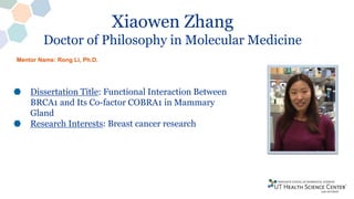 Xiaowen Zhang
Doctor of Philosophy in Molecular Medicine
Dissertation Title: Functional Interaction Between
BRCA1 and Its Co-factor COBRA1 in Mammary
Gland
Research Interests: Breast cancer research
Mentor Name: Rong Li, Ph.D.
 