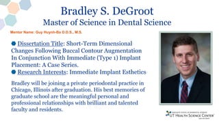 Bradley S. DeGroot
Master of Science in Dental Science
Dissertation Title: Short-Term Dimensional
Changes Following Buccal Contour Augmentation
In Conjunction With Immediate (Type 1) Implant
Placement: A Case Series.
Research Interests: Immediate Implant Esthetics
Bradley will be joining a private periodontal practice in
Chicago, Illinois after graduation. His best memories of
graduate school are the meaningful personal and
professional relationships with brilliant and talented
faculty and residents.
Mentor Name: Guy Huynh-Ba D.D.S., M.S.
 