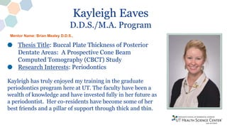 Kayleigh Eaves
D.D.S./M.A. Program
Thesis Title: Buccal Plate Thickness of Posterior
Dentate Areas: A Prospective Cone Beam
Computed Tomography (CBCT) Study
Research Interests: Periodontics
Kayleigh has truly enjoyed my training in the graduate
periodontics program here at UT. The faculty have been a
wealth of knowledge and have invested fully in her future as
a periodontist. Her co-residents have become some of her
best friends and a pillar of support through thick and thin.
Mentor Name: Brian Mealey D.D.S.,
 