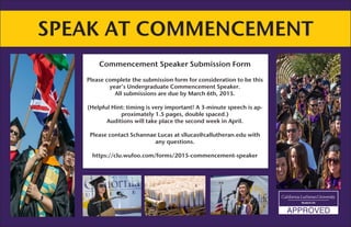 SPEAK AT COMMENCEMENT
Commencement Speaker Submission Form
Please complete the submission form for consideration to be this
year’s Undergraduate Commencement Speaker.
All submissions are due by March 6th, 2015.
(Helpful Hint: timing is very important! A 3-minute speech is ap-
proximately 1.5 pages, double spaced.)
Auditions will take place the second week in April.
Please contact Schannae Lucas at sllucas@callutheran.edu with
any questions.
https://clu.wufoo.com/forms/2015-commencement-speaker
 