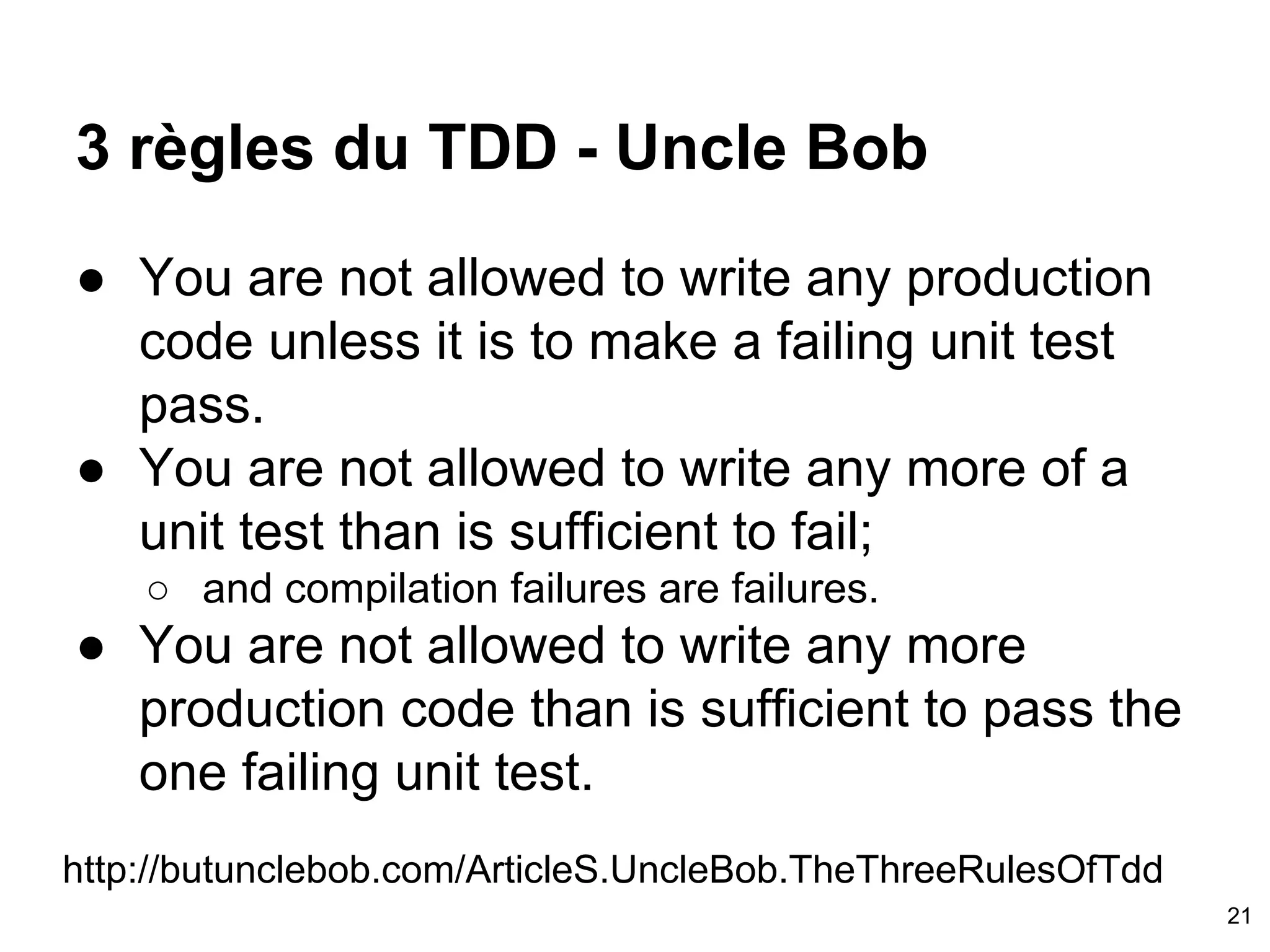 3 règles du TDD - Uncle Bob
● You are not allowed to write any production
code unless it is to make a failing unit test
pass.
● You are not allowed to write any more of a
unit test than is sufficient to fail;
○ and compilation failures are failures.
● You are not allowed to write any more
production code than is sufficient to pass the
one failing unit test.
http://butunclebob.com/ArticleS.UncleBob.TheThreeRulesOfTdd
21
 
