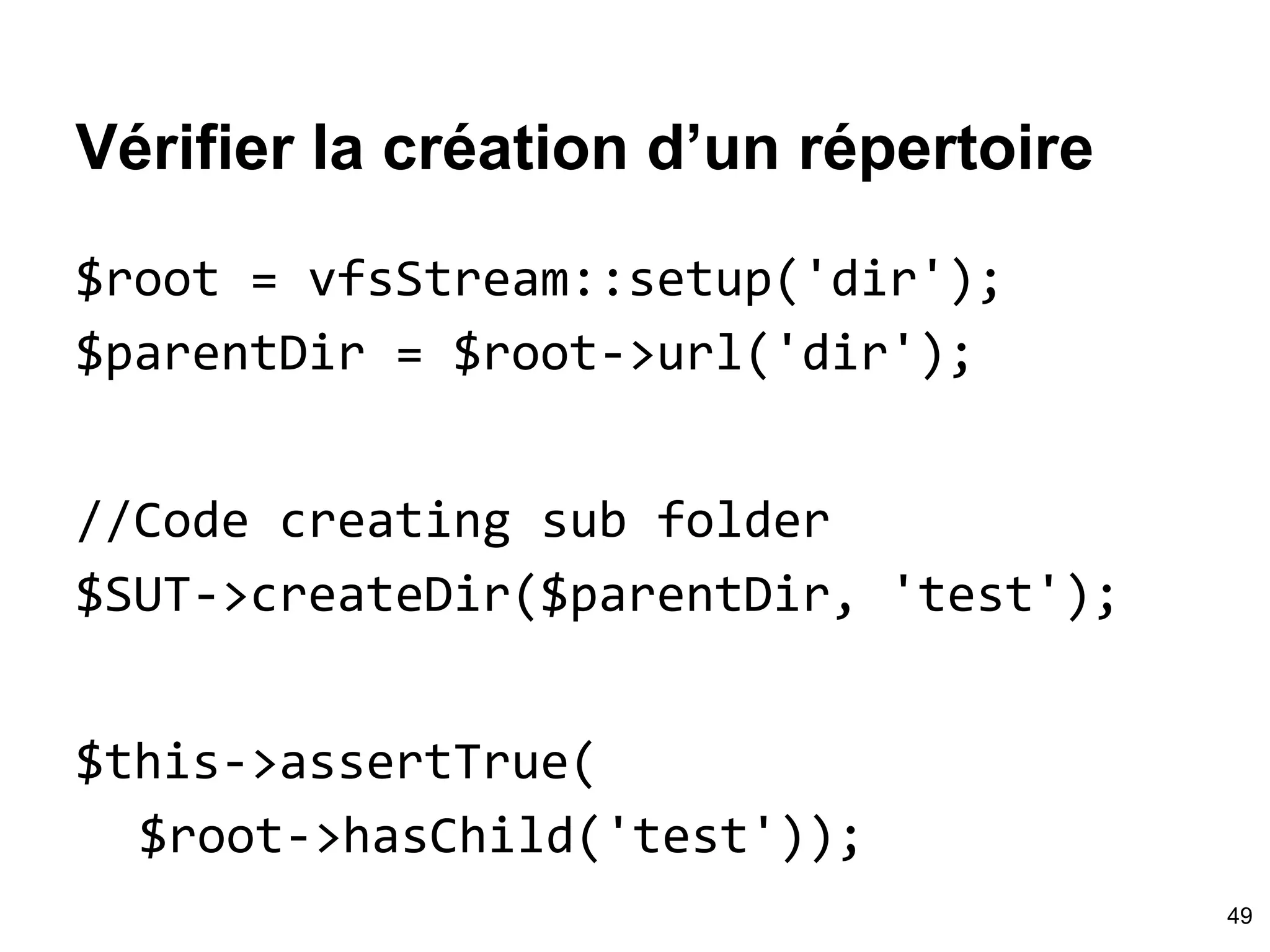 Vérifier la création d’un répertoire
$root = vfsStream::setup('dir');
$parentDir = $root->url('dir');
//Code creating sub folder
$SUT->createDir($parentDir, 'test');
$this->assertTrue(
$root->hasChild('test'));
49
 