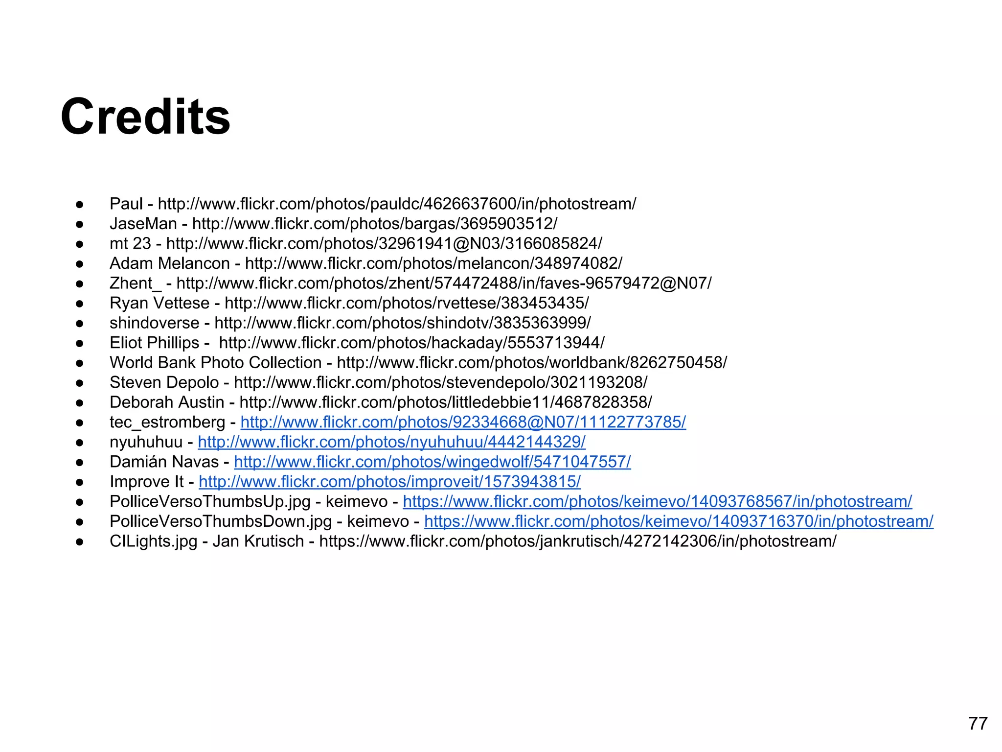 Credits
● Paul - http://www.flickr.com/photos/pauldc/4626637600/in/photostream/
● JaseMan - http://www.flickr.com/photos/bargas/3695903512/
● mt 23 - http://www.flickr.com/photos/32961941@N03/3166085824/
● Adam Melancon - http://www.flickr.com/photos/melancon/348974082/
● Zhent_ - http://www.flickr.com/photos/zhent/574472488/in/faves-96579472@N07/
● Ryan Vettese - http://www.flickr.com/photos/rvettese/383453435/
● shindoverse - http://www.flickr.com/photos/shindotv/3835363999/
● Eliot Phillips - http://www.flickr.com/photos/hackaday/5553713944/
● World Bank Photo Collection - http://www.flickr.com/photos/worldbank/8262750458/
● Steven Depolo - http://www.flickr.com/photos/stevendepolo/3021193208/
● Deborah Austin - http://www.flickr.com/photos/littledebbie11/4687828358/
● tec_estromberg - http://www.flickr.com/photos/92334668@N07/11122773785/
● nyuhuhuu - http://www.flickr.com/photos/nyuhuhuu/4442144329/
● Damián Navas - http://www.flickr.com/photos/wingedwolf/5471047557/
● Improve It - http://www.flickr.com/photos/improveit/1573943815/
● PolliceVersoThumbsUp.jpg - keimevo - https://www.flickr.com/photos/keimevo/14093768567/in/photostream/
● PolliceVersoThumbsDown.jpg - keimevo - https://www.flickr.com/photos/keimevo/14093716370/in/photostream/
● CILights.jpg - Jan Krutisch - https://www.flickr.com/photos/jankrutisch/4272142306/in/photostream/
77
 