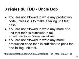 3 règles du TDD - Uncle Bob
● You are not allowed to write any production
code unless it is to make a failing unit test
pass.
● You are not allowed to write any more of a
unit test than is sufficient to fail;
○ and compilation failures are failures.
● You are not allowed to write any more
production code than is sufficient to pass the
one failing unit test.
http://butunclebob.com/ArticleS.UncleBob.TheThreeRulesOfTdd
21
 