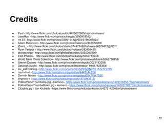 Credits
● Paul - http://www.flickr.com/photos/pauldc/4626637600/in/photostream/
● JaseMan - http://www.flickr.com/photos/bargas/3695903512/
● mt 23 - http://www.flickr.com/photos/32961941@N03/3166085824/
● Adam Melancon - http://www.flickr.com/photos/melancon/348974082/
● Zhent_ - http://www.flickr.com/photos/zhent/574472488/in/faves-96579472@N07/
● Ryan Vettese - http://www.flickr.com/photos/rvettese/383453435/
● shindoverse - http://www.flickr.com/photos/shindotv/3835363999/
● Eliot Phillips - http://www.flickr.com/photos/hackaday/5553713944/
● World Bank Photo Collection - http://www.flickr.com/photos/worldbank/8262750458/
● Steven Depolo - http://www.flickr.com/photos/stevendepolo/3021193208/
● Deborah Austin - http://www.flickr.com/photos/littledebbie11/4687828358/
● tec_estromberg - http://www.flickr.com/photos/92334668@N07/11122773785/
● nyuhuhuu - http://www.flickr.com/photos/nyuhuhuu/4442144329/
● Damián Navas - http://www.flickr.com/photos/wingedwolf/5471047557/
● Improve It - http://www.flickr.com/photos/improveit/1573943815/
● PolliceVersoThumbsUp.jpg - keimevo - https://www.flickr.com/photos/keimevo/14093768567/in/photostream/
● PolliceVersoThumbsDown.jpg - keimevo - https://www.flickr.com/photos/keimevo/14093716370/in/photostream/
● CILights.jpg - Jan Krutisch - https://www.flickr.com/photos/jankrutisch/4272142306/in/photostream/
77
 