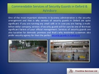 One of the most important elements in business administration is the security
arrangement and that is why services of security guards in Oxford are quite
significant. If you are running any small café or in case you are having a multi-
billion dollar company, services of security guards will for sure be one of the most
significant factors of your official management. Services of security guards are
also lucrative for domestic premises and that's why residential customers also
prefer security agency for their the perfect security guards in Aylesbury.
 