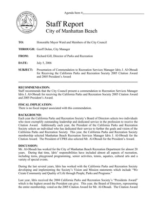 Agenda Item #:



                       Staff Report
                       City of Manhattan Beach

TO:            Honorable Mayor Ward and Members of the City Council

THROUGH: Geoff Dolan, City Manager

FROM:          Richard Gill, Director of Parks and Recreation

DATE:          July 5, 2006

SUBJECT:       Presentation of Commendation to Recreation Services Manager Idris J. Al-Oboudi
               for Receiving the California Parks and Recreation Society 2005 Citation Award
               and 2005 President’s Award


RECOMMENDATION:
Staff recommends that the City Council present a commendation to Recreation Services Manager
Idris J. Al-Oboudi for receiving the California Parks and Recreation Society 2005 Citation Award
and 2005 President’s Award.

FISCAL IMPLICATION:
There is no fiscal impact associated with this commendation.

BACKGROUND:
Each year the California Parks and Recreation Society’s Board of Directors selects two individuals
who most exemplify outstanding leadership and dedicated service in the profession to receive the
Citation Award. Additionally each year, the President of the California Parks and Recreation
Society selects an individual who has dedicated their service to further the goals and vision of the
California Parks and Recreation Society This year, the California Parks and Recreation Society
membership selected Manhattan Beach Recreation Services Manager Idris J. Al-Oboudi for the
Citation Award. The President of CPRS also selected Mr. Al-Oboudi for the President’s Award.

DISCUSSION:
Mr. Al-Oboudi has worked for the City of Manhattan Beach Recreation Department for almost 20
years. During that time, Idris’ responsibilities have included almost all aspects of recreation,
including teens, playground programming, senior activities, tennis, aquatics, cultural arts and a
variety of special events.

During the last several years, Idris has worked with the California Parks and Recreation Society
developing and implementing the Society’s Vision and Mission statements which include “We
Create Community and Quality of Life through People, Parks and Programs.”

Last year, Idris received the 2004 California Parks and Recreation Society’s “Presidents Award”
which is the highest award the President can give. This year, the Board of Directors, representing
the entire membership, voted on the 2005 Citation Award for Mr. Al-Oboudi. The Citation Award
 