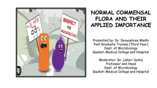NORMAL COMMENSAL
FLORA AND THEIR
APPLIED IMPORTANCE
Presented by: Dr. Devyashree Medhi
Post Graduate Trainee (Third Year)
Dept. of Microbiology
Gauhati Medical College and Hospital
Moderator: Dr. Lahari Saikia
Professor and Head
Dept. of Microbiology
Gauhati Medical College and Hospital
 