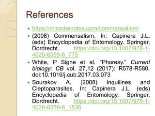 References
 https://microbenotes.com/commensalism/
 (2008) Commensalism. In: Capinera J.L.
(eds) Encyclopedia of Entomology. Springer,
Dordrecht. https://doi.org/10.1007/978-1-
4020-6359-6_775
 White, P Signe et al. “Phoresy.” Current
biology: CB vol. 27,12 (2017): R578-R580.
doi:10.1016/j.cub.2017.03.073
 Sourakov A. (2008) Inquilines and
Cleptoparasites. In: Capinera J.L. (eds)
Encyclopedia of Entomology. Springer,
Dordrecht. https://doi.org/10.1007/978-1-
4020-6359-6_1536
 